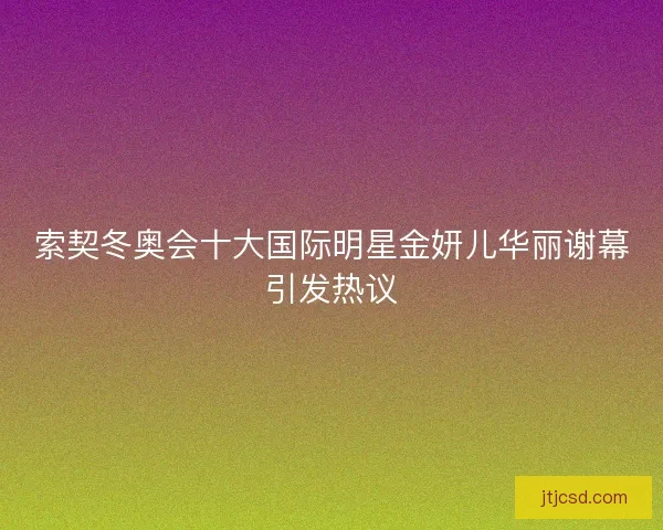 索契冬奥会十大国际明星金妍儿华丽谢幕引发热议