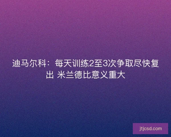 迪马尔科：每天训练2至3次争取尽快复出 米兰德比意义重大