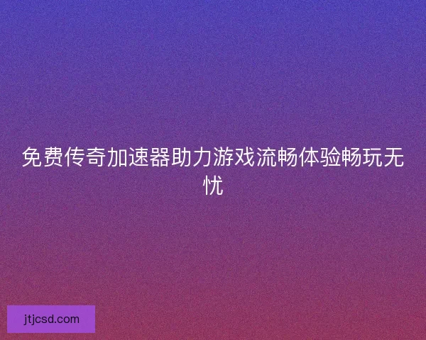 免费传奇加速器助力游戏流畅体验畅玩无忧