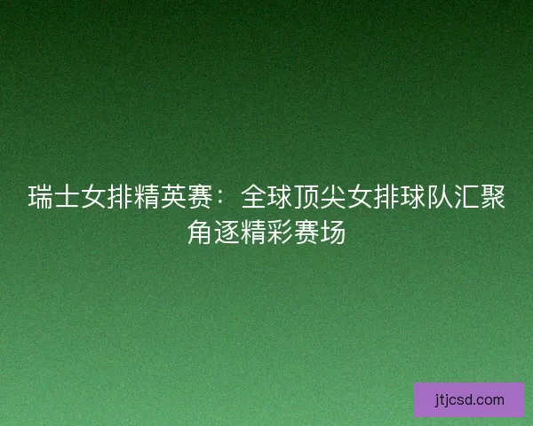 瑞士女排精英赛：全球顶尖女排球队汇聚角逐精彩赛场