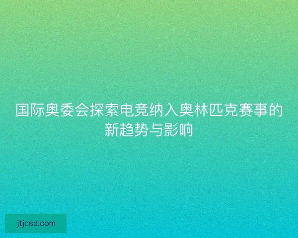 国际奥委会探索电竞纳入奥林匹克赛事的新趋势与影响