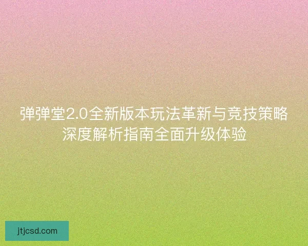弹弹堂2.0全新版本玩法革新与竞技策略深度解析指南全面升级体验